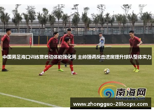 中国男足海口训练营启动体能强化周 主帅强调反击速度提升球队整体实力